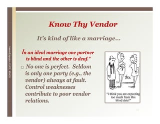 Know Thy V d
                                              K    Th Vendor
                                        It’s kind of like a marriage
                                        It s                marriage…
Valerie E




                                 In an ideal marriage one partner
        Edgington, CUCE, BSACS




                                   is blind and the other is deaf.”
                                  No one is perfect. Seldom
                                  is only one party (e.g., the
                                  vendor) always at fault.
                                  Control
                                  C t l weaknesses
                                               k
                                  contribute to poor vendor
                                  relations.
                                  relations
                                                                        13
 