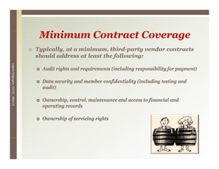 Minimum C
                                   i i    Contract Coverage
                                                   C
                                 Typically, at a minimum, third-party vendor contracts
                                 should address at least the following:
Valerie E




                                   Audit rights and requirements (including responsibility for payment)
        Edgington, CUCE, BSACS




                                   Data security and member confidentiality (including testing and
                                   audit)

                                   Ownership, control, maintenance and access to financial and
                                   operating records

                                   Ownership of servicing rights




                                                                                                  16
 