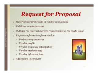 Request for Proposal
                                 Materials for first round of vendor evaluations
                                 Validates vendor interest
Valerie E




                                 Outlines the contract/service requirements of the credit union
        Edgington, CUCE, BSACS




                                 Requests information from vendor
                                   Business requirements
                                   Vendor profile
                                      d      fil
                                   Vendor employee information
                                   Vendor methodology
                                                   gy
                                   Vendor infrastructure
                                 Addendum to contract

                                                                                              19
 