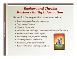 Background Checks:
                                    Business Entity Information
                                 Financial history and current condition
                                                 y
                                    Request current financial statements
Valerie E




                                    Statement of Income
        Edgington, CUCE, BSACS




                                    Notes to Financials
                                    Securities and Exchange Commission filings (public entity)
                                    Dunn & Bradstreet credit report
                                    Bankruptcy and judgment history
                                    Audited financial statements
                                            f
                                    Unaudited financial statements
                                    Vendor’s “market share information”


                                                                                          21
 