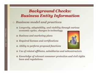 Background Checks:
                                   Business Entity Information
                                 Business model and practices
                                                    p
                                  Longevity, adaptability, and viability through various
Valerie E




                                  economic cycles, changes in technology
        Edgington, CUCE, BSACS




                                  Business and marketing plans

                                  Required licenses and certifications

                                  Ability to perform proposed functions

                                  Use of related affiliates, subsidiaries and subcontractors

                                  Knowledge of relevant consumer protection and civil rights
                                  laws and regulations.

                                                                                               22
 