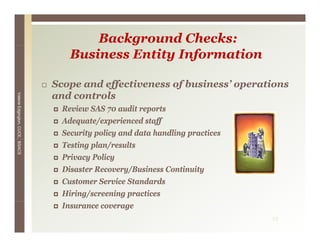 Background Checks:
                                     Business Entity Information

                                 Scope and effectiveness of business’ operations
                                 and controls
Valerie E




                                   Review SAS 70 audit reports
        Edgington, CUCE, BSACS




                                   Adequate/experienced staff
                                   Security policy and data handling practices
                                   Testing plan/results
                                   Privacy Policy
                                   Disaster Recovery/Business Continuity
                                   Customer Service Standards
                                   Hiring/screening practices
                                   Insurance coverage
                                                                                 23
 