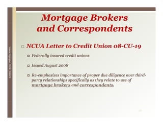 Mortgage Brokers
                                    and Correspondents
                                 NCUA Letter to Credit Union 08-CU-19
Valerie E




                                  Federally i
                                  F d   ll insured credit unions
                                                 d    dit i
        Edgington, CUCE, BSACS




                                  Issued August 2008

                                  Re-emphasizes importance of proper due diligence over third-
                                  party relationships specifically as they relate to use of
                                  mortgage brokers and correspondents.




                                                                                          26
 