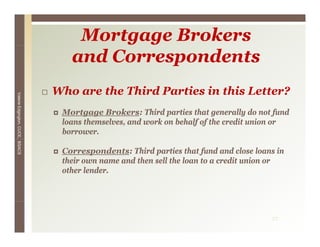 Mortgage Brokers
                                    and Correspondents
                                 Who are the Third Parties in this Letter?
Valerie E
        Edgington, CUCE, BSACS




                                  Mortgage Brokers: Third parties that generally do not fund
                                  loans themselves, and work on behalf of the credit union or
                                  borrower.

                                  Correspondents: Third parties that fund and close loans in
                                  their own name and then sell the loan to a credit union or
                                  other lender
                                        lender.




                                                                                        27
 