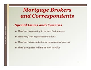 Mortgage Brokers
                                    and Correspondents
                                 Special Issues and Concerns
Valerie E




                                  Third
                                  Thi d party operating i it own b t i t
                                           t       ti in its     best interest.
                                                                             t
        Edgington, CUCE, BSACS




                                  Beware of loan regulation violations.

                                  Third party has control over the appraisal process.

                                  Third party tries to limit its own liability.




                                                                                        29
 