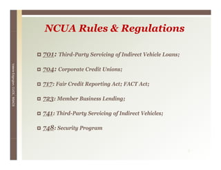 NCUA Rules & Regulations

                                 701: Third-Party Servicing of I di
                                 701 Thi d P      S i i      f Indirect V hi l L
                                                                        Vehicle Loans;
Valerie E




                                 704: Corporate Credit Unions;
        Edgington, CUCE, BSACS




                                 717: Fair Credit Reporting Act; FACT Act;

                                 723: Member Business Lending;

                                 741: Third-Party Servicing of Indirect Vehicles;

                                 748: Security Program


                                                                                         3
 