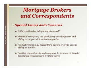 Mortgage Brokers
                                    and Correspondents
                                 Special Issues and Concerns
Valerie E




                                  Is th
                                  I the credit union adequately protected?
                                           dit i      d    t l     t t d?
        Edgington, CUCE, BSACS




                                  Financial strength of the third-party over long term and
                                  ability to support claims that may arise
                                                                     arise.

                                  Product volume may exceed third party’s or credit union’s
                                  ability to handle.

                                  Funding commitments that may have to be honored despite
                                  developing concerns with the third party.
                                        p g                          p y

                                                                                             30
 