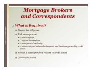 Mortgage Brokers
                                    and Correspondents
                                 What is Required?
Valerie E




                                  Proper due diligence
                                     p           g
        Edgington, CUCE, BSACS




                                  Risk management
                                    Loan sampling
                                    Targeted loan reviews
                                    T     t dl       i
                                    Loan approval authority
                                    Underwriting criteria and subsequent modification approved by credit
                                    union

                                  Broker & correspondent reports to credit union

                                  Corrective Action

                                                                                                  31
 