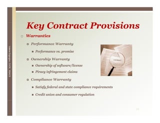 Key C
                                 K Contract P
                                            Provisions
                                                i i
                                 Warranties
                                   Performance Warranty
Valerie E




                                     Performance vs. promise
        Edgington, CUCE, BSACS




                                   Ownership Warranty
                                     Ownership of software/license
                                     Piracy infringement claims

                                   Compliance Warranty

                                     Satisfy federal and state compliance requirements

                                     Credit union and consumer regulation



                                                                                         34
 