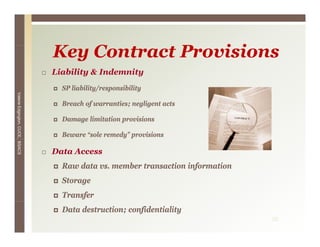 Key C
                                 K Contract P
                                            Provisions
                                                i i
                                 Liability & Indemnity
                                   SP liability/responsibility
Valerie E




                                   Breach of warranties; negligent acts
        Edgington, CUCE, BSACS




                                   Damage limitation provisions

                                   Beware “sole remedy” provisions

                                 Data Access
                                   Raw data vs. member transaction information
                                                                     f
                                   Storage
                                   Transfer
                                   Data destruction; confidentiality
                                                                                 35
 