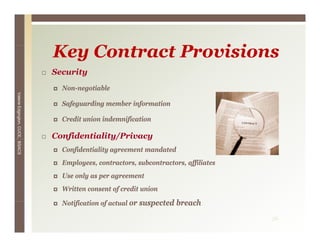 Key C
                                 K Contract P
                                            Provisions
                                                i i
                                 Security
                                   Non-negotiable
Valerie E




                                   Safeguarding member information
        Edgington, CUCE, BSACS




                                   Credit union indemnification

                                 Confidentiality/Privacy
                                    f          y/      y
                                   Confidentiality agreement mandated
                                   Employees, contractors, subcontractors, affiliates
                                   Use only as per agreement
                                   Written consent of credit union

                                   N tifi ti of actual or suspected b
                                   Notification f t l           t d breach
                                                                         h
                                                                                        36
 