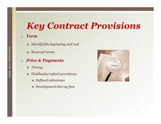 Key C
                                 K Contract P
                                            Provisions
                                                i i
                                 Term
                                   Identifiable beginning and end
Valerie E




                                   Renewal terms
        Edgington, CUCE, BSACS




                                 Price & Payments
                                   Timing
                                   Holdbacks/refund provisions
                                     Defined milestones
                                     Development/Set-up f
                                     D l        /S      fees




                                                                    37
 