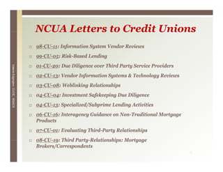 NCUA Letters to Credit Unions
                                 98-CU-11: Information System Vendor Reviews
                                 99-CU-05: Risk-Based Lending
                                 01-CU-20: Due Diligence over Third Party Service Providers
Valerie E




                                 02-CU-13:
                                 02 CU 13: Vendor Information Systems & Technology Reviews
        Edgington, CUCE, BSACS




                                 03-CU-08: Weblinking Relationships
                                 04-CU-04: Investment Safekeeping Due Diligence
                                  4     4               f    p g          g
                                 04-CU-13: Specialized/Subprime Lending Activities
                                 06-CU-16: Interagency Guidance on Non-Traditional Mortgage
                                 Products
                                    d
                                 07-CU-01: Evaluating Third-Party Relationships
                                 08-CU-19:
                                 08 CU 19: Third Party Relationships: Mortgage
                                                 Party-Relationships:
                                 Brokers/Correspondents
                                                                                              4
 