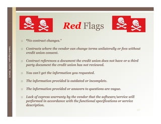 Red Flags
                                                          R d Fl
                                 “No contract changes.”
Valerie E




                                 Contracts where the vendor can change terms unilaterally or fees without
                                 credit union consent.
        Edgington, CUCE, BSACS




                                 Contract references a document the credit union does not have or a third
                                 party document the credit union has not reviewed.

                                 You can’t get the information you requested.

                                 The information provided is outdated or incomplete.

                                 The information provided or answers to questions are vague.

                                 Lack of express warranty by the vendor that the software/service will
                                 performed in accordance with the functional specifications or service
                                 description.
                                                                                                         40
 