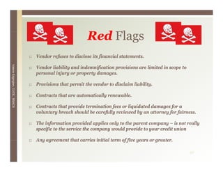 Red Flags
                                                         R d Fl
                                 Vendor refuses to disclose its financial statements.
Valerie E




                                 Vendor liability and indemnification provisions are limited in scope to
                                 p
                                 personal injury or property damages.
                                            j y p p y              g
        Edgington, CUCE, BSACS




                                 Provisions that permit the vendor to disclaim liability.

                                 Contracts that are automatically renewable.

                                 Contracts that provide termination fees or liquidated damages for a
                                 voluntary breach should be carefully reviewed by an attorney for fairness.

                                 The information provided applies only to the parent company – is not really
                                 specific to the service the company would provide to your credit union

                                 Any agreement that carries initial term of five years or greater
                                                                                          greater.

                                                                                                           42
 
