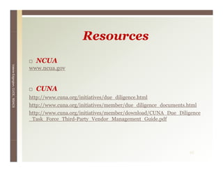 Resources
                                   NCUA
Valerie E




                                 www.ncua.gov
        Edgington, CUCE, BSACS




                                   CUNA
                                 http://www.cuna.org/initiatives/due_diligence.html
                                 http://www cuna org/initiatives/due diligence html
                                 http://www.cuna.org/initiatives/member/due_diligence_documents.html
                                 http://www.cuna.org/initiatives/member/download/CUNA_Due_Diligence
                                 _Task_Force_Third-Party_Vendor_Management_Guide.pdf
                                  Task Force Third Party Vendor Management Guide pdf




                                                                                                 43
 
