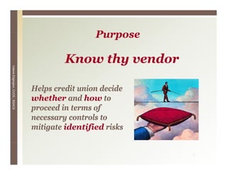 Purpose
                                                  P

                                          Know thy vendor
                                          K     h     d
Valerie E
        Edgington, CUCE, BSACS




                                 Helps credit union decide
                                 whether and how to
                                 proceed in terms of
                                 necessary controls to
                                         y
                                 mitigate identified risks


                                                             7
 