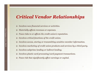 Critical Vendor Relationships
                                  Involves new financial services or activities.
Valerie E




                                  Materially affects revenues or expenses.
        Edgington, CUCE, BSACS




                                  Poses risks to or affects the credit union’s reputation.
                                  Involves critical functions of the credit union.
                                  Involves access storing or transmitting sensitive member information.
                                           access,                                         information
                                  Involves marketing of credit union products and services by a third party.
                                  Involves subprime lending or indirect lending.
                                  Involves plastic card processing/card payment transactions.
                                  Poses risk that significantly affect earnings or capital.


                                                                                                      9
 