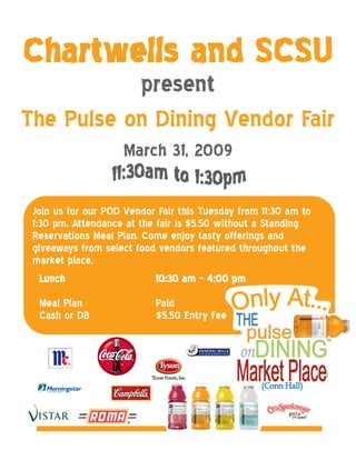 Chartwells and SCSU
           present
The Pulse on Dining Vendor Fair
                    March 31, 2009

 Join us for our POD Vendor Fair this Tuesday from 11:30 am to
 1:30 pm. Attendance at the fair is $5.50 without a Standing
 Reservations Meal Plan. Come enjoy tasty offerings and
 giveaways from select food vendors featured throughout the
 market place.
   Lunch                    10:30 am – 4:00 pm
  Meal Plan                Paid
  Cash or DB               $5.50 Entry Fee
 