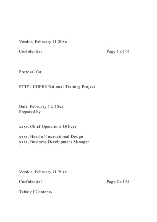 Vendor, February 11 20xx
Confidential Page 1 of 61
Proposal for
FTTP / COFEE National Training Project
Date: February 11, 20xx
Prepared by
xxxx, Chief Operations Officer
xxxx, Head of Instructional Design
xxxx, Business Development Manager
Vendor, February 11 20xx
Confidential Page 2 of 61
Table of Contents
 