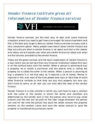 Vendor finance Institute gives all
Information of Vendor finance services




Vendor finance services are the best way to deal with some financial
situations where you need to get finance arranged for some investment and
this is the best way to get it done as vendor finance services are easy and a
very convenient option. Many people have heard about vendor finance but
they are not sure what is vendor finance is all about and that is the reason
why today we will explain you what are vendor finance all about and what
are the services provided by the vendor finance.

These are the great services and the basic explanation of vendor finance is
a loan which you do not take from any financial institution instead this loan
is on the contract basis with the vendor. When a person is planning to buy
a property he is called a purchaser and the person who is selling the
property he is called the seller or the vendor. When a person is planning to
buy a property it is not that easy as it requires a lot of money. Money is
required in this and most of the time people take loan or take help of some
other financial institute so that they can buy that property but now you
don’t have to worry at all now you can also take the help of the vendor
finance.

Vendor finance is a new scheme in which you just have to sign a contract
with the seller or the vendor in which the terms and condition are
determined by the vendor and in this the person only have to pay some
amount and the rest will be paid on the later stage whenever the person
can and till the time the person has paid the whole amount the property
remains on the vendors name and once the whole amount is paid the
property is transferred to purchasers name.
 