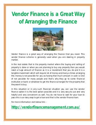 Vendor Finance is a Great Way
  of Arranging the Finance




Vendor finance is a great way of arranging the finance that you need. This
vendor finance scheme is generally used when you are dealing in property
market.

In the real estate that is the property market where the buying and selling of
property is done or when you are planning to buy any property then you would
need a huge amount of finance as it is a investment that you do and it is a
tangible investment which will require lot of money and many a times arranging
this money is not possible for you as having that much amount in cash is kind
of not possible for many people and that’s why they go to some financial
institution or bank or whatever to get the finance arranged for the property that
they want to buy.

In this situation or in any such financial situation you can use the vendor
finance option it is the best option possible and it is very easy to use and very
helpful and very convenient as well. You do not have to wait for your loan to
pass this is an easy way to get a loan and that is the vendor finance loan.

For more information visit below link: -

http://vendorfinancemanagement.com.au/
 