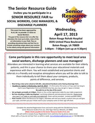 The Senior Resource Guide
    invites you to participate in a
   SENIOR RESOURCE FAIR for
SOCIAL WORKERS, CASE MANAGERS, &
       DISCHARGE PLANNERS
     This event has been approved by                                 Wednesday,
      N.A.S.W. to provide 1.5 CEUs to
              Social Workers
  The goal of the resource fair is to offer the
                                                                     April 17, 2013
 attendees the most up-to-date, state-of-the-              Baton Rouge Rehab Hospital
     art information in your field. Plan on
  providing educational data and feel free to
                                                          8595 United Plaza Boulevard
include something unique about your services                 Baton Rouge, LA 70809
to the elderly along with general information.
                                                       5:00pm - 7:00pm (set-up at 4:30pm)


  Come participate in this rare opportunity to meet local area
    social workers, discharge planners and case managers!
 Attendees are interested in learning what services are available for their elderly
    patients, and this is your chance to share your educational materials and
   experience with them. You will meet established and potential clients and
referrals in a friendly and receptive atmosphere where you will be able to talk to
           them individually to tell them about your company, products,
                          points of difference, and services.
   o Must bring a door prize valued at $25.00+, educational handouts and a food or beverage item.
   o Deadline to register is Wednesday, April 10, 2013! – It’s first come, first serve, so if you wait too long to
              mail in your Registration Form and $50.00 Entry Fee, you may not get in. Space is limited.
                                         No walk-ins on the day of the event!
   o Set-up begins promptly at 4:30pm. Check-in, first, at the registration table for your table assignment.
   o No free-standing or table-top displays! Just bring collaterals and educational materials. Please bring
      your own 2’ x 4’ table or card table and tablecloth. Chairs will be provided. Limited available tables.
   o How it works: When the Resource Fair begins, attendees will visit your booth, at which time you will give
      your spiel, and then put your initials next to your company name on their sign-off sheet.



            Complete the attached Registration Form and mail it along with the $50.00 Entry Fee to:
                     Senior Resource Guide of LA, LLC, 1412 Sigur Avenue, Metairie, LA 70005
                          (Make checks payable to the Senior Resource Guide of LA, LLC)
            We will confirm receipt of your Registration Form and Entry Fee by phone and/or email.
     Check with us if you do not hear from us within a week. Serra.Wobbema@hotmail.com or 720-988-8856
 