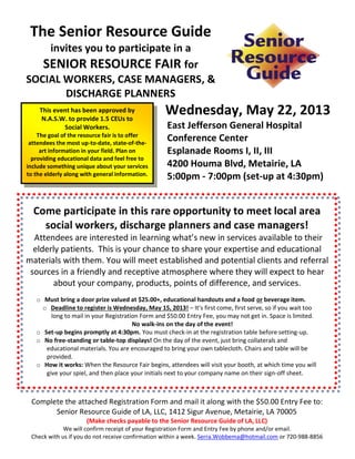 The Senior Resource Guide
    invites you to participate in a
   SENIOR RESOURCE FAIR for
SOCIAL WORKERS, CASE MANAGERS, &
       DISCHARGE PLANNERS
     This event has been approved by
      N.A.S.W. to provide 1.5 CEUs to
                                                  Wednesday, May 22, 2013
             Social Workers.                       East Jefferson General Hospital
    The goal of the resource fair is to offer
 attendees the most up-to-date, state-of-the-
                                                   Conference Center
     art information in your field. Plan on        Esplanade Rooms I, II, III
  providing educational data and feel free to
include something unique about your services       4200 Houma Blvd, Metairie, LA
to the elderly along with general information.     5:00pm - 7:00pm (set-up at 4:30pm)


  Come participate in this rare opportunity to meet local area
    social workers, discharge planners and case managers!
  Attendees are interested in learning what’s new in services available to their
  elderly patients. This is your chance to share your expertise and educational
materials with them. You will meet established and potential clients and referral
 sources in a friendly and receptive atmosphere where they will expect to hear
       about your company, products, points of difference, and services.
   o Must bring a door prize valued at $25.00+, educational handouts and a food or beverage item.
     o Deadline to register is Wednesday, May 15, 2013! – It’s first come, first serve, so if you wait too
        long to mail in your Registration Form and $50.00 Entry Fee, you may not get in. Space is limited.
                                       No walk-ins on the day of the event!
   o Set-up begins promptly at 4:30pm. You must check-in at the registration table before setting-up.
   o No free-standing or table-top displays! On the day of the event, just bring collaterals and
      educational materials. You are encouraged to bring your own tablecloth. Chairs and table will be
      provided.
   o How it works: When the Resource Fair begins, attendees will visit your booth, at which time you will
      give your spiel, and then place your initials next to your company name on their sign-off sheet.



 Complete the attached Registration Form and mail it along with the $50.00 Entry Fee to:
       Senior Resource Guide of LA, LLC, 1412 Sigur Avenue, Metairie, LA 70005
                      (Make checks payable to the Senior Resource Guide of LA, LLC)
             We will confirm receipt of your Registration Form and Entry Fee by phone and/or email.
 Check with us if you do not receive confirmation within a week. Serra.Wobbema@hotmail.com or 720-988-8856
 