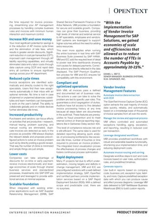 E N T E R P R I S E I N F O R M A T I O N M A N A G E M E N T PRODUCT OVERVIEW
.
the time required for invoice process-
ing, streamlining your AP management
processes by handling complex business
rules and invoices with minimum human
interaction and maximum control.
Increase ROI and save money
Your most signifcant potential for savings is
in the reduction of AP invoice cycle times
and the elimination of late fees, which
results in greater vendor discounts. Signif-
cant reduction in cost per transaction (CPT),
improved cash management through AP
liability reporting capabilities, and virtually
eliminated data entry labor costs through
data capture using OCR and rapid data
entry all combine to ensure signifcant
savings across your AP department.
Reduced cycle times
Invoice exceptions are identifed auto-
matically and directly routed to the right
specialists. Users fnd their new assign-
ments automatically in their inbox with an
optional reminder. No time is lost in case
of planned or unplanned absences: substi-
tutes and team members can transparent-
ly work on the user’s behalf. The ability to
collaborate globally and on mobile devices
further eliminates idle times.
Increased productivity
Purchasers and vendors can focus efforts
on activities that are productive—research,
manual keying, problem querying, and
manual routing are eliminated; dupli-
cate invoices are detected as early in the
process as possible; VIM always displays
the relevant details and proposes precon-
fgured actions to solve an invoice problem
such as by directly posting a goods receipt.
That way the number of clicks is minimized
and simple things are just simple.
Lower costs
Companies can take advantage of
discounts for on-time or early payment;
receive invoices electronically and lever-
age economies of scale through shared
business services and standardized
processes. Investments into SAP ERP are
preserved and leveraged to provide addi-
tional services at minimal expense.
Scalable foundation
When integrated with existing enter-
prise applications such as SAP Supplier
Relationship Management (SRM), SAP
Shared Service Framework Finance or the
Ariba Network, VIM provides a foundation
for secure and scalable growth. Compa-
nies can grow their business, providing
high levels of internal and external service
to AP specialists, employees and vendors.
SAP systems are leveraged to support
higher volumes without the need for adding
extra resources.
This even more applies when running
the entire business in real time with SAP
Business Suite powered by SAP HANA.
VIM and ICC add the required level of detail
to power real time dashboards showing
root causes for delayed payments. Correc-
tive actions are directly refected in the data
displayed. The SAP Premium Qualifca-
tion process for VIM and ICC ensures full
compatibility with this environment.
Compliant and
optimized operations
With VIM, all invoices pass a defned
and documented set of business rules.
The actions a user can take to solve the
problem are tied to specifc user roles. This
guarantees a strict segregation of duties.
Auditors have full access to this detailed
invoice processing history at any time
because all steps taken are documented
in the audit trail. These features are prereq-
uisites to fraud prevention and to meet
internal control on fnancial reporting regu-
lations like in Sarbanes-Oxley section 404.
This level of compliance reduces risk and
is still effcient: The same data is used for
detailed reporting allowing quick analy-
sis of processing bottlenecks like exces-
sive idle times, number of touches or time
required to process an invoice problem.
The integrated trend visualization proves
the effectiveness of process changes and
fosters continuous process optimization.
Rapid deployment
Many IT projects fail due to effort under-
estimation, moving targets and defcits in
change management. VIM and ICC are
preconfgured solutions with a well-defned
implementation strategy. SAP, OpenText
and certifed partners provide implemen-
tation services based on a SAP Rapid
Deployment Solution (RDS). With a defned
scope and predictable cost, there are
no surprises.
Vendor Invoice
Management Features
Automate invoice data extraction
with OCR
The OpenText Invoice Capture Center (ICC)
option extracts the vast majority of invoice
data quickly, reliably, and automatically
based on a knowledge base of thousands
of invoice samples from all over the world.
Manage the review and approval process
VIM offers controlled and automated
exceptions handling, aging, escalation,
and reporting, resulting in reduced cost
per transaction.
Leverage designated workflows
VIM provides predefned workfows with
robust and extensible baseline functionality,
shortening your implementation time, and
reducing deployment costs.
Automate invoice routing and sorting
Designate workfow steps to sort and route
invoices based on user roles, authorization
rules, and predefned timelines.
Generate reports
Use built-in reports based on company
code, business unit, exception type, liabil-
ity, and more. Capture predefned exception
data with which you can produce cause
and effect process diagrams. Leverage VIM
data delivered to SAP NetWeaver Business
Warehouse (BW) to build custom reports.
“With the
implementation
of Vendor Invoice
Management for SAP
Solutions, we gained
economies of scale
and efficiencies that
allowed us to reduce
the number of FTEs in
Accounts Payable by
approximately 20-25%.”
DANIEL L. METZ,
SENIOR MANAGER, BUSINESS SYSTEMS,
W.W. GRAINGER, INC.
 