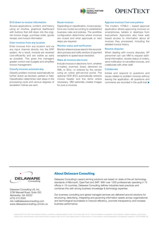 Copyright ©2013-2014 Open Text Corporation OpenText is a trademark or registered trademark of Open Text SA and/or Open Text ULC. The list of trademarks is not exhaustive of other trademarks, registered trademarks, product names,
company names, brands and service names mentioned herein are property of Open Text SA or other respective owners. All rights reserved. For more information, visit:http://www.opentext.com/2/global/site-copyright.html
.
(05/2015)ENGUS_99
Drill down to invoice information
Access applications, content, and history
using an intuitive, graphical dashboard
with buttons that drill down into the origi-
nal invoice image, purchase order, goods
receipt, and invoice information.
Enter invoices from any location
Enter invoices from any location and via
any input channel directly into the ERP
system. As a result, invoices are received
cost-effciently and are visible as early
as possible. This gives line managers
greater control over budgets and simplifes
invoice management.
Classify invoices automatically
Classify problem invoices automatically for
further action as blocked, parked or held.
Classifcation determines next steps in the
processing cycle and various degrees of
escalation notices are sent.
Route invoices
Depending on classifcation, invoice excep-
tions are routed according to established
business rules and policies. The workfow
confguration determines where invoices
are routed and what approvals or next
steps are required.
Monitor status and notification
Monitor where invoices stand in the reconcili-
ation process and notify vendors of payment
exceptions to speed issue resolution.
Make all invoices electronic
Include invoices in electronic form, whether
e-mailed, scanned, faxed, delivered via
XML or IDoc, or entered by the vendor
using an online self-service portal. The
optional OCR (ICC) automatically extracts
invoice header and line items where
necessary. VIM optionally creates images
for pure e-invoices.
Approve invoices from everywhere
The modern, HTML5 – based approval
application allows approving invoices on
smartphones, tablets or desktops from
everywhere. Approvers also have web
based access to information about all
invoices they processed, including the
detailed invoice history.
Resolve disputes
When dealing with invoice disputes, AP
personnel can use VIM to request addi-
tional information, receive status of orders,
send notifcation of cancelled invoices, and
collaborate with other staff.
Collaborate
Initiate and respond to questions and
issues related to problem invoices without
leaving the application. All questions and
comments are recorded in the audit trail. n
About Delaware Consulting
Delaware Consulting's award winning solutions are based on state-of-the-art technology
standards of Microsoft, OpenText and SAP. With over 1200 professionals operating in 15
offices in 18 countries, Delaware Consulting defines industries best-practices and
combines this with strong business knowledge & technology expertise.
Our business consulting and global managed services are delivered around solutions for
structuring, describing, integrating and governing information assets across organizational
and technological boundaries to improve efficiency, promote transparency and increase
business performance.
Delaware Consulting US, Inc.
3780 Mansell Road, Suite 350
Alpharetta, GA 30022
(470) 210 2020
info-na@delawareconsulting.com
www.delawareconsulting.com/en-us
 