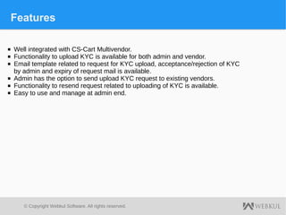 © Copyright Webkul Software, All rights reserved.
Features
■ Well integrated with CS-Cart Multivendor.
■ Functionality to upload KYC is available for both admin and vendor.
■ Email template related to request for KYC upload, acceptance/rejection of KYC
by admin and expiry of request mail is available.
■ Admin has the option to send upload KYC request to existing vendors.
■ Functionality to resend request related to uploading of KYC is available.
■ Easy to use and manage at admin end.
 