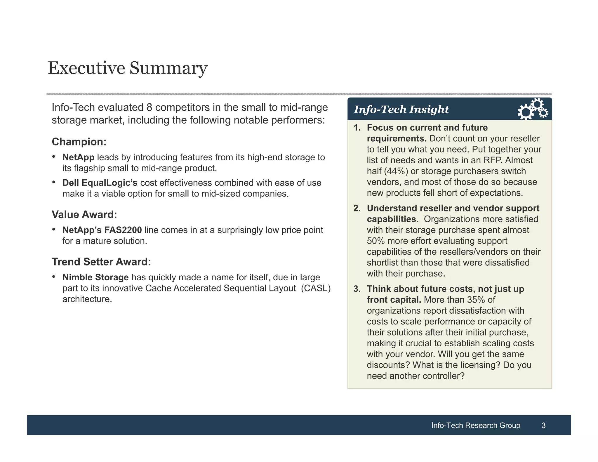 Executive Summary

Info-Tech evaluated 8 competitors in the small to mid-range           Info-Tech Insight
storage market, including the following notable performers:
                                                                      1. Focus on current and future
Champion:                                                                requirements. Don’t count on your reseller
                                                                         to tell you what you need. Put together your
• NetApp leads by introducing features from its high-end storage to      list of needs and wants in an RFP. Almost
  its flagship small to mid-range product.                               half (44%) or storage purchasers switch
• Dell EqualLogic’s cost effectiveness combined with ease of use         vendors, and most of those do so because
  make it a viable option for small to mid-sized companies.              new products fell short of expectations.
                                                                      2. Understand reseller and vendor support
Value Award:                                                             capabilities. Organizations more satisfied
• NetApp’s FAS2200 line comes in at a surprisingly low price point       with their storage purchase spent almost
  for a mature solution.                                                 50% more effort evaluating support
                                                                         capabilities of the resellers/vendors on their
Trend Setter Award:                                                      shortlist than those that were dissatisfied
• Nimble Storage has quickly made a name for itself, due in large        with their purchase.
  part to its innovative Cache Accelerated Sequential Layout (CASL)   3. Think about future costs, not just up
  architecture.                                                          front capital. More than 35% of
                                                                         organizations report dissatisfaction with
                                                                         costs to scale performance or capacity of
                                                                         their solutions after their initial purchase,
                                                                         making it crucial to establish scaling costs
                                                                         with your vendor. Will you get the same
                                                                         discounts? What is the licensing? Do you
                                                                         need another controller?




                                                                                          Info-Tech Research Group        3
 