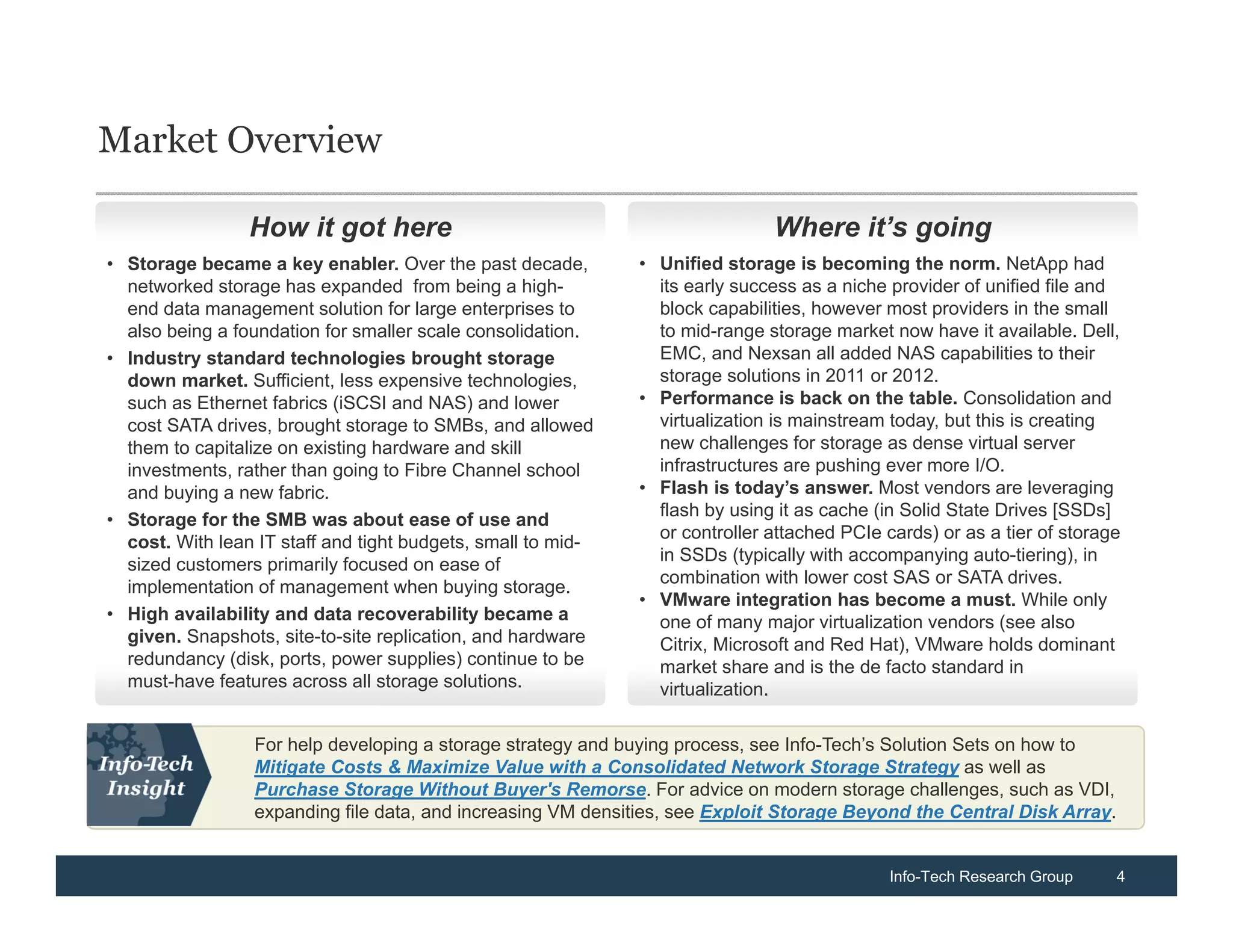 Market Overview

                 How it got here                                              Where it’s going
• Storage became a key enabler. Over the past decade,         • Unified storage is becoming the norm. NetApp had
  networked storage has expanded from being a high-             its early success as a niche provider of unified file and
  end data management solution for large enterprises to         block capabilities, however most providers in the small
  also being a foundation for smaller scale consolidation.      to mid-range storage market now have it available. Dell,
• Industry standard technologies brought storage                EMC, and Nexsan all added NAS capabilities to their
  down market. Sufficient, less expensive technologies,         storage solutions in 2011 or 2012.
  such as Ethernet fabrics (iSCSI and NAS) and lower          • Performance is back on the table. Consolidation and
  cost SATA drives, brought storage to SMBs, and allowed        virtualization is mainstream today, but this is creating
  them to capitalize on existing hardware and skill             new challenges for storage as dense virtual server
  investments, rather than going to Fibre Channel school        infrastructures are pushing ever more I/O.
  and buying a new fabric.                                    • Flash is today’s answer. Most vendors are leveraging
                                                                flash by using it as cache (in Solid State Drives [SSDs]
• Storage for the SMB was about ease of use and
                                                                or controller attached PCIe cards) or as a tier of storage
  cost. With lean IT staff and tight budgets, small to mid-
                                                                in SSDs (typically with accompanying auto-tiering), in
  sized customers primarily focused on ease of
                                                                combination with lower cost SAS or SATA drives.
  implementation of management when buying storage.
                                                              • VMware integration has become a must. While only
• High availability and data recoverability became a            one of many major virtualization vendors (see also
  given. Snapshots, site-to-site replication, and hardware      Citrix, Microsoft and Red Hat), VMware holds dominant
  redundancy (disk, ports, power supplies) continue to be       market share and is the de facto standard in
  must-have features across all storage solutions.              virtualization.

                 For help developing a storage strategy and buying process, see Info-Tech’s Solution Sets on how to
                 Mitigate Costs & Maximize Value with a Consolidated Network Storage Strategy as well as
                 Purchase Storage Without Buyer's Remorse. For advice on modern storage challenges, such as VDI,
                 expanding file data, and increasing VM densities, see Exploit Storage Beyond the Central Disk Array.


                                                                                             Info-Tech Research Group    4
 