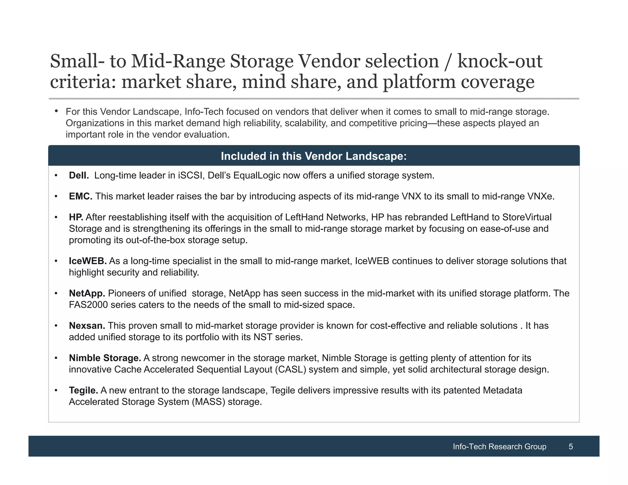 Small- to Mid-Range Storage Vendor selection / knock-out
criteria: market share, mind share, and platform coverage
• For this Vendor Landscape, Info-Tech focused on vendors that deliver when it comes to small to mid-range storage.
    Organizations in this market demand high reliability, scalability, and competitive pricing—these aspects played an
    important role in the vendor evaluation.

•   Dell. Long-standing leader in iSCSI solutions, Dell’s EqualLogic now offers quality unified storage solutions.
                                        Included in this Vendor Landscape:
•   Dell. Long-time leader in iSCSI, Dell’s EqualLogic now offers a unified storage system.

•   EMC. This market leader raises the bar by introducing aspects of its mid-range VNX to its small to mid-range VNXe.

•   HP. After reestablishing itself with the acquisition of LeftHand Networks, HP has rebranded LeftHand to StoreVirtual
    Storage and is strengthening its offerings in the small to mid-range storage market by focusing on ease-of-use and
    promoting its out-of-the-box storage setup.

•   IceWEB. As a long-time specialist in the small to mid-range market, IceWEB continues to deliver storage solutions that
    highlight security and reliability.

•   NetApp. Pioneers of unified storage, NetApp has seen success in the mid-market with its unified storage platform. The
    FAS2000 series caters to the needs of the small to mid-sized space.

•   Nexsan. This proven small to mid-market storage provider is known for cost-effective and reliable solutions . It has
    added unified storage to its portfolio with its NST series.

•   Nimble Storage. A strong newcomer in the storage market, Nimble Storage is getting plenty of attention for its
    innovative Cache Accelerated Sequential Layout (CASL) system and simple, yet solid architectural storage design.

•   Tegile. A new entrant to the storage landscape, Tegile delivers impressive results with its patented Metadata
    Accelerated Storage System (MASS) storage.



                                                                                                 Info-Tech Research Group    5
 
