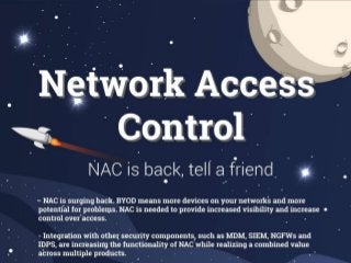 NAC is surging back. BYOD means more devices on your networks and more potential for problems. NAC is needed to
provide increased visibility and increase control over access.
Integration with other security components, such as MDM, SIEM, NGFWs and IDPS, are increasing the functionality
of NAC while realizing a combined value across multiple products.
Network access control (NAC) was created by Cisco as a concept in 2003, and as an actual capability in 2004. It has
always been a tool to perform a pre-connect assessment of devices before allowing them access to the network and
precious internal resources.
Over the years, NAC has come to include more capabilities, such as continuous vulnerability assessment and
intrusion prevention.
NAS use settled down as the value of pre-connect assessment became muted for most, given the complexity of the
required architecture and its impact on performance.
The proliferation of personal devices created a renowned value for access control. Employers needed a way for
personal devices not to be “guests” while also being centrally enforcing policies around access: NAC.
NAC and MDM vendors began integrating their products to add peripheral security capabilities. A MDM presents the
NAC solution with much greater visibility and information to define and edit access policies.
Integration of peripheral security solutions is accelerating as the potential value realized from a connected security
system becomes known. Several vendors provide bidirectional integrations so that NAC solutions can share data and
create automated or controlled responses from these systems.
The continued disruption in enterprise data centers though accelerated movement to virtualized platforms or cloud
based platforms will change the scope of what a NAC solution must control. Data virtualization enables data pools to
be dynamically delivered to applications allowing for data movement across devices and the network. NAC solutions
will adapt through increased user and role access being based a multitude of inputs.
NAC usage is expected to grow within the near future. In the long term some NAC functions will become embedded
within wired and wireless access methods and infrastructure which will provide downward pressure on pricing.
 