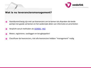 Wat is nu leveranciersmanagement?Voortdurend bezig zijn met uw leveranciers om te komen tot afspraken die beide partijen ten goede zal komen en het wederzijds delen van informatie en prioriteitenVerplicht vanuit methoden als ISO9001, HKZ. Meten, registreren, vastleggen en terugkoppelen!Classificeer de leveranciers, niet alle leveranciers hebben “management” nodig