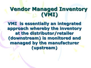 Vendor Managed Inventory
          (VMI)
VMI is essentially an integrated
approach whereby the inventory
   at the distributor/retailer
(downstream) is monitored and
 managed by the manufacturer
           (upstream)
 
