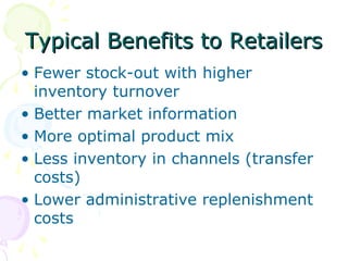 Typical Benefits to Retailers
• Fewer stock-out with higher
inventory turnover
• Better market information
• More optimal product mix
• Less inventory in channels (transfer
costs)
• Lower administrative replenishment
costs

 