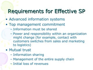 Requirements for Effective SP
• Advanced information systems
• Top management commitment
– Information must be shared
– Power and responsibility within an organization
might change (for example, contact with
customers switches from sales and marketing
to logistics)

• Mutual trust
– Information sharing
– Management of the entire supply chain
– Initial loss of revenues

 