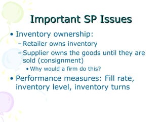 Important SP Issues
• Inventory ownership:
– Retailer owns inventory
– Supplier owns the goods until they are
sold (consignment)
• Why would a firm do this?

• Performance measures: Fill rate,
inventory level, inventory turns

 