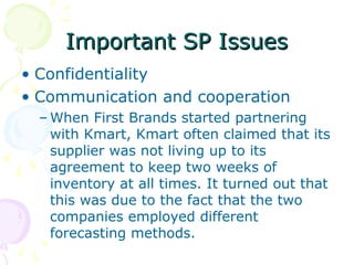 Important SP Issues
• Confidentiality
• Communication and cooperation
– When First Brands started partnering
with Kmart, Kmart often claimed that its
supplier was not living up to its
agreement to keep two weeks of
inventory at all times. It turned out that
this was due to the fact that the two
companies employed different
forecasting methods.

 