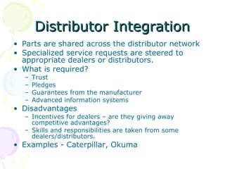 Distributor Integration
• Parts are shared across the distributor network
• Specialized service requests are steered to
appropriate dealers or distributors.
• What is required?
–
–
–
–

Trust
Pledges
Guarantees from the manufacturer
Advanced information systems

• Disadvantages

– Incentives for dealers – are they giving away
competitive advantages?
– Skills and responsibilities are taken from some
dealers/distributors.

• Examples - Caterpillar, Okuma

 