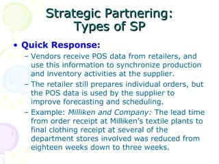 Strategic Partnering:
Types of SP
• Quick Response:
– Vendors receive POS data from retailers, and
use this information to synchronize production
and inventory activities at the supplier.
– The retailer still prepares individual orders, but
the POS data is used by the supplier to
improve forecasting and scheduling.
– Example: Milliken and Company: The lead time
from order receipt at Milliken’s textile plants to
final clothing receipt at several of the
department stores involved was reduced from
eighteen weeks down to three weeks.

 