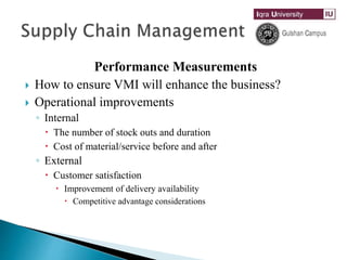 Performance Measurements
 How to ensure VMI will enhance the business?
 Operational improvements
◦ Internal
 The number of stock outs and duration
 Cost of material/service before and after
◦ External
 Customer satisfaction
 Improvement of delivery availability
 Competitive advantage considerations
 