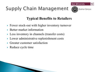 Typical Benefits to Retailers
 Fewer stock-out with higher inventory turnover
 Better market information
 Less inventory in channels (transfer costs)
 Lower administrative replenishment costs
 Greater customer satisfaction
 Reduce cycle time
 