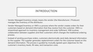 INTRODUCTION
• Vendor Managed Inventory simply means the vendor (the Manufacturer / Producer)
manages the inventory of the distributor.
• Vendor Managed Inventory or VMI is a process where the vendor creates orders for their
customers based on demand information that they receive from the customer. VMI is a
streamlined approach to inventory management and order fulfilment. VMI involves
collaboration between suppliers and their customers which changes the traditional ordering
process.
• Instead of sending purchase orders, customers electronically send daily demand information
to the supplier. The supplier generates replenishment orders for the customer based on this
demand information. The process is guided by mutually agreed upon objectives for the
customer's inventory levels, fill rates, and transaction costs.
 