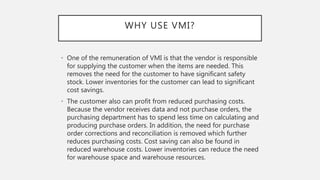 WHY USE VMI?
• One of the remuneration of VMI is that the vendor is responsible
for supplying the customer when the items are needed. This
removes the need for the customer to have significant safety
stock. Lower inventories for the customer can lead to significant
cost savings.
• The customer also can profit from reduced purchasing costs.
Because the vendor receives data and not purchase orders, the
purchasing department has to spend less time on calculating and
producing purchase orders. In addition, the need for purchase
order corrections and reconciliation is removed which further
reduces purchasing costs. Cost saving can also be found in
reduced warehouse costs. Lower inventories can reduce the need
for warehouse space and warehouse resources.
 