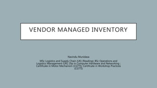 VENDOR MANAGED INVENTORY
Navindu Munidasa
MSc Logistics and Supply Chain (UK) (Reading); BSc Operations and
Logistics Management (UK); Dip in Computer Hardware and Networking ;
Certificate in Motor Mechanism (CGTTI); Certificate in Workshop Practices
(CGTTI)
 