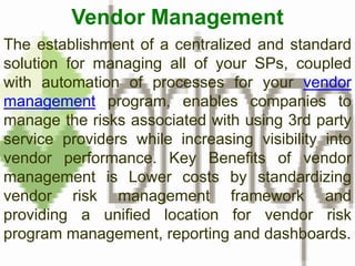 Vendor Management The establishment of a centralized and standard solution for managing all of your SPs, coupled with automation of processes for your vendor management program, enables companies to manage the risks associated with using 3rd party service providers while increasing visibility into vendor performance. Key Benefits of vendor management is Lower costs by standardizing vendor risk management framework and providing a unified location for vendor risk program management, reporting and dashboards. 