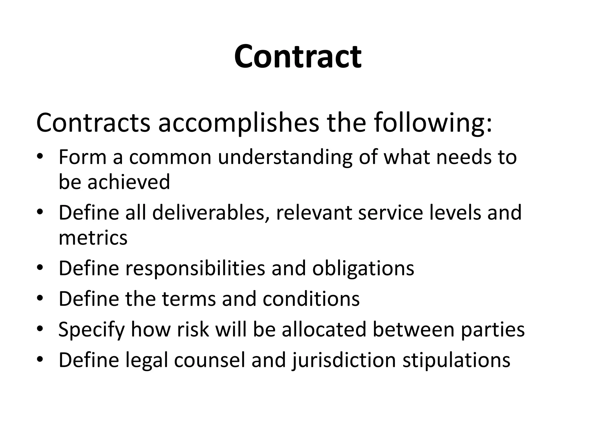Contract
Contracts accomplishes the following:
• Form a common understanding of what needs to
be achieved
• Define all deliverables, relevant service levels and
metrics
• Define responsibilities and obligations
• Define the terms and conditions
• Specify how risk will be allocated between parties
• Define legal counsel and jurisdiction stipulations
 